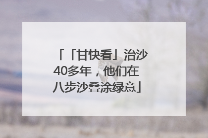 「甘快看」治沙40多年，他们在八步沙叠涂绿意
