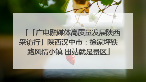 「广电融媒体高质量发展陕西采访行」陕西汉中市：徐家坪铁路风情小镇 出站就是景区