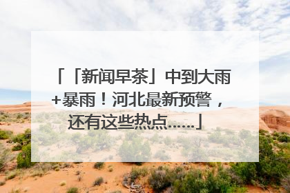 「新闻早茶」中到大雨+暴雨！河北最新预警，还有这些热点……