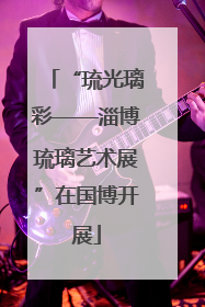 “琉光璃彩——淄博琉璃艺术展”在国博开展