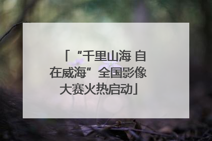 “千里山海 自在威海”全国影像大赛火热启动