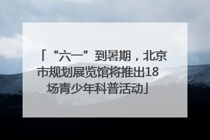 “六一”到暑期，北京市规划展览馆将推出18场青少年科普活动