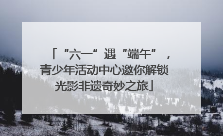 “六一”遇“端午”，青少年活动中心邀你解锁光影非遗奇妙之旅