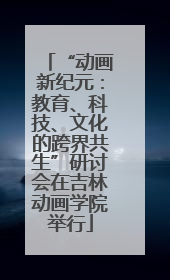 “动画新纪元：教育、科技、文化的跨界共生”研讨会在吉林动画学院举行
