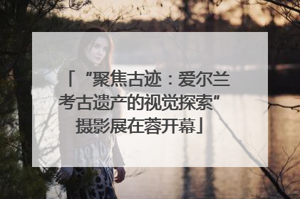 “聚焦古迹：爱尔兰考古遗产的视觉探索”摄影展在蓉开幕