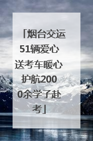 烟台交运51辆爱心送考车暖心护航2000余学子赴考