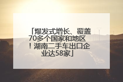 爆发式增长、覆盖70多个国家和地区！湖南二手车出口企业达58家
