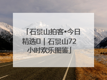 石景山拍客•今日精选⑲｜石景山72小时欢乐图鉴