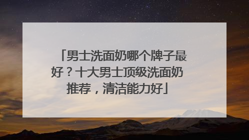 男士洗面奶哪个牌子最好？十大男士顶级洗面奶推荐，清洁能力好