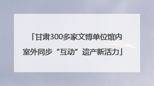 甘肃300多家文博单位馆内室外同步“互动”遗产新活力