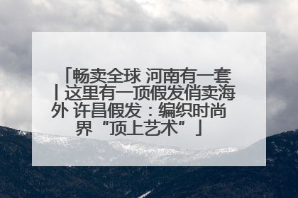 畅卖全球 河南有一套丨这里有一顶假发俏卖海外 许昌假发：编织时尚界“顶上艺术”