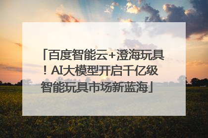 百度智能云+澄海玩具！AI大模型开启千亿级智能玩具市场新蓝海
