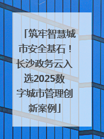 筑牢智慧城市安全基石！长沙政务云入选2025数字城市管理创新案例