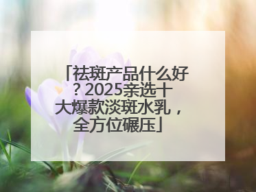 祛斑产品什么好？2025亲选十大爆款淡斑水乳，全方位碾压