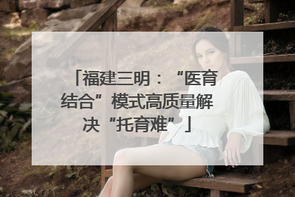 福建三明：“医育结合”模式高质量解决“托育难”