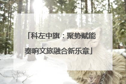 科左中旗：聚势赋能 奏响文旅融合新乐章