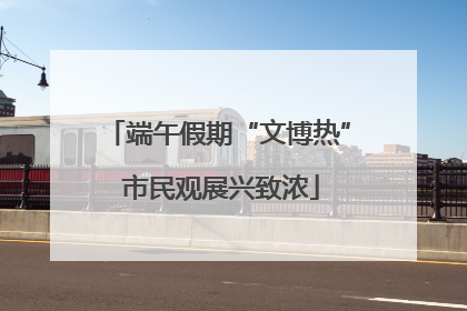端午假期“文博热” 市民观展兴致浓