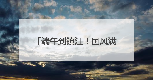 端午到镇江！国风满满玩转非遗，镇江文旅景区节目单出炉