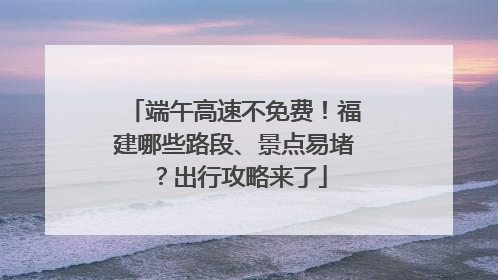 端午高速不免费！福建哪些路段、景点易堵？出行攻略来了