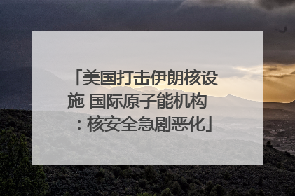 美国打击伊朗核设施 国际原子能机构：核安全急剧恶化