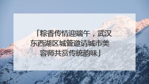 粽香传情迎端午，武汉东西湖区城管邀请城市美容师共赏传统韵味
