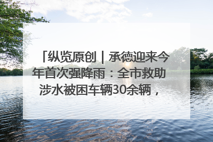 纵览原创｜承德迎来今年首次强降雨：全市救助涉水被困车辆30余辆，8日晚市区已无积水路段，交通恢复畅通