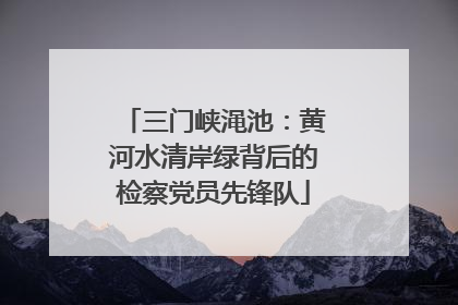 三门峡渑池：黄河水清岸绿背后的检察党员先锋队
