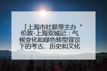 上海市社联等主办“伦敦-上海双城记：气候变化和绿色转型背景下的考古、历史和文化遗产”学术对话