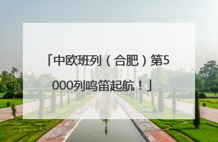 中欧班列（合肥）第5000列鸣笛起航！