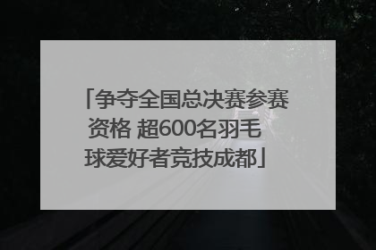 争夺全国总决赛参赛资格 超600名羽毛球爱好者竞技成都