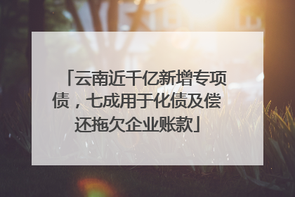 云南近千亿新增专项债，七成用于化债及偿还拖欠企业账款