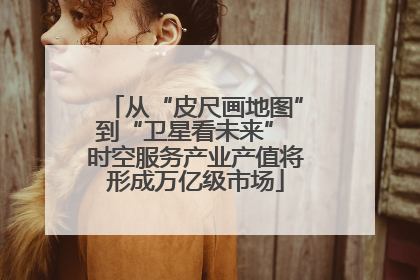 从“皮尺画地图”到“卫星看未来” 时空服务产业产值将形成万亿级市场