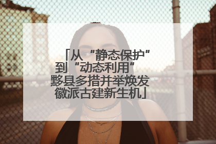 从“静态保护”到“动态利用” 黟县多措并举焕发徽派古建新生机