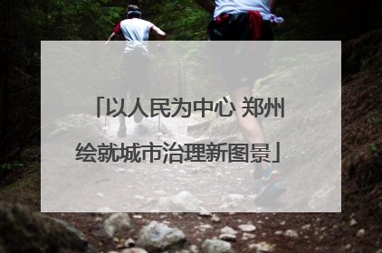 以人民为中心 郑州绘就城市治理新图景