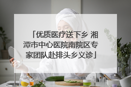 优质医疗送下乡 湘潭市中心医院南院区专家团队赴排头乡义诊