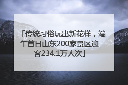 传统习俗玩出新花样，端午首日山东200家景区迎客234.1万人次