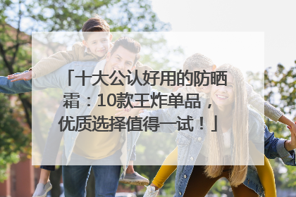 十大公认好用的防晒霜：10款王炸单品，优质选择值得一试！