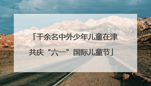 千余名中外少年儿童在津共庆“六一”国际儿童节
