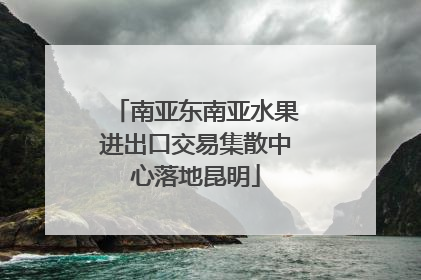 南亚东南亚水果进出口交易集散中心落地昆明