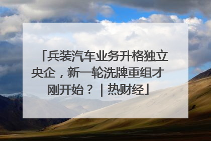 兵装汽车业务升格独立央企，新一轮洗牌重组才刚开始？｜热财经
