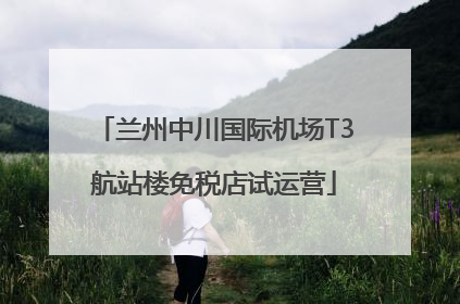 兰州中川国际机场T3航站楼免税店试运营