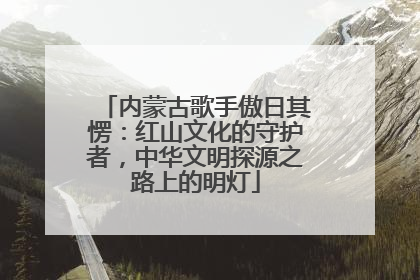 内蒙古歌手傲日其愣：红山文化的守护者，中华文明探源之路上的明灯