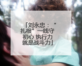 刘永忠：“扎根”一线守初心 执行力就是战斗力