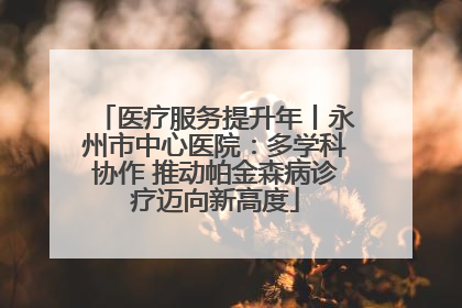 医疗服务提升年丨永州市中心医院：多学科协作 推动帕金森病诊疗迈向新高度