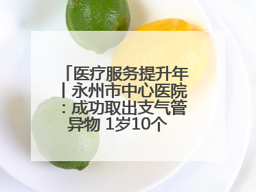 医疗服务提升年丨永州市中心医院：成功取出支气管异物 1岁10个月患儿转危为安