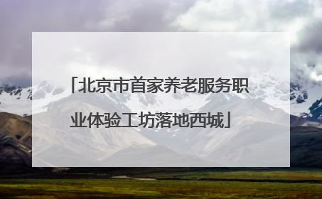 北京市首家养老服务职业体验工坊落地西城