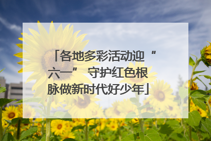 各地多彩活动迎“六一” 守护红色根脉做新时代好少年