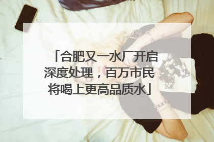 合肥又一水厂开启深度处理，百万市民将喝上更高品质水