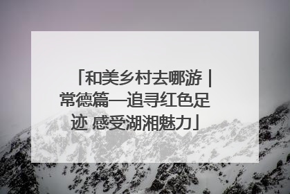 和美乡村去哪游｜常德篇—追寻红色足迹 感受湖湘魅力