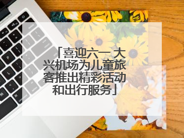 喜迎六一 大兴机场为儿童旅客推出精彩活动和出行服务